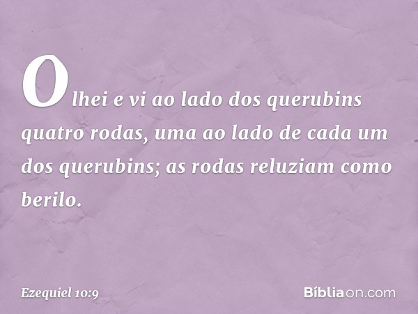 Olhei e vi ao lado dos querubins quatro rodas, uma ao lado de cada um dos querubins; as rodas reluziam como berilo. -- Ezequiel 10:9