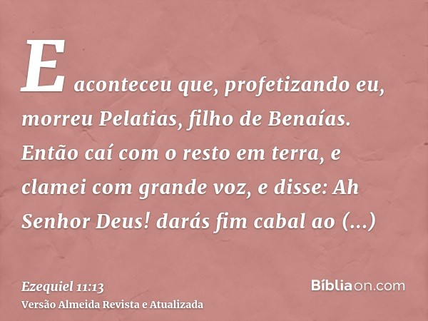 E aconteceu que, profetizando eu, morreu Pelatias, filho de Benaías. Então caí com o resto em terra, e clamei com grande voz, e disse: Ah Senhor Deus! darás fim