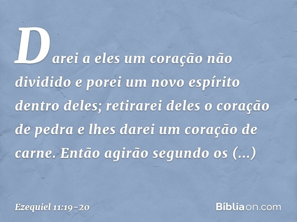 Da­rei a eles um coração não dividido e porei um novo espírito dentro deles; retirarei deles o coração de pedra e lhes darei um coração de carne. Então agirão s