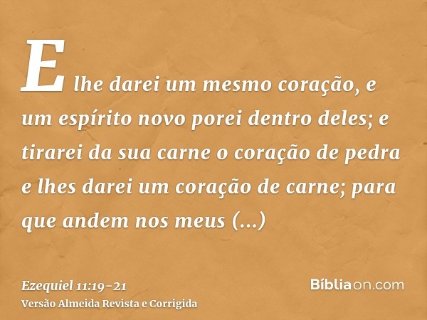 E lhe darei um mesmo coração, e um espírito novo porei dentro deles; e tirarei da sua carne o coração de pedra e lhes darei um coração de carne;para que andem n