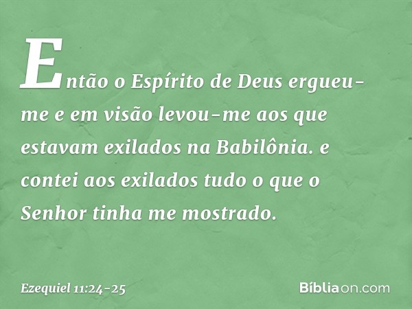 Então o Espírito de Deus ergueu-me e em visão levou-me aos que estavam exilados na Babilônia. e contei aos exilados tudo o que o Senhor tinha me mostrado. -- Ez