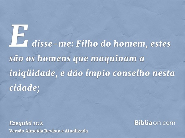 E disse-me: Filho do homem, estes são os homens que maquinam a iniqüidade, e dão ímpio conselho nesta cidade;