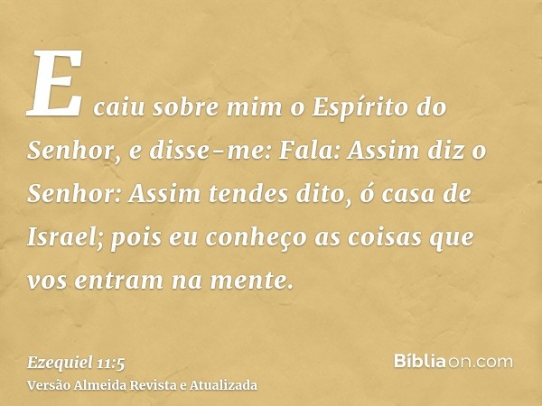 E caiu sobre mim o Espírito do Senhor, e disse-me: Fala: Assim diz o Senhor: Assim tendes dito, ó casa de Israel; pois eu conheço as coisas que vos entram na me