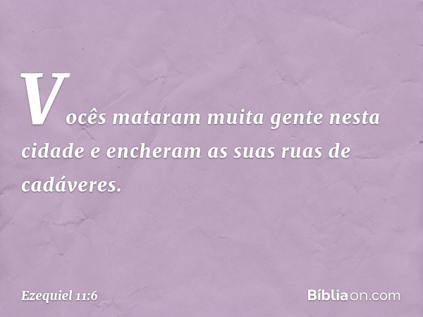 Vocês mataram muita gente nesta cidade e encheram as suas ruas de cadáveres. -- Ezequiel 11:6