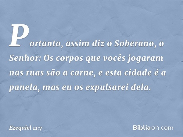 "Portanto, assim diz o Soberano, o Senhor: Os corpos que vocês jogaram nas ruas são a carne, e esta cidade é a panela, mas eu os expulsarei dela. -- Ezequiel 11