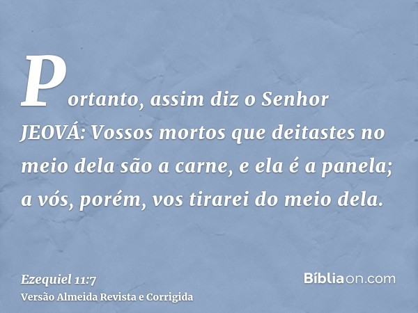 Portanto, assim diz o Senhor JEOVÁ: Vossos mortos que deitastes no meio dela são a carne, e ela é a panela; a vós, porém, vos tirarei do meio dela.