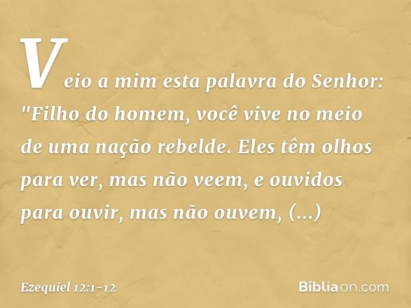 Veio a mim esta palavra do Senhor: "Filho do homem, você vive no meio de uma nação rebelde. Eles têm olhos para ver, mas não veem, e ouvidos para ouvir, mas não