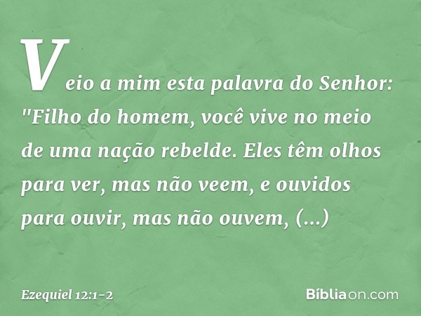 Veio a mim esta palavra do Senhor: "Filho do homem, você vive no meio de uma nação rebelde. Eles têm olhos para ver, mas não veem, e ouvidos para ouvir, mas não