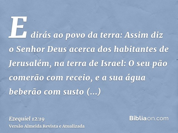 E dirás ao povo da terra: Assim diz o Senhor Deus acerca dos habitantes de Jerusalém, na terra de Israel: O seu pão comerão com receio, e a sua água beberão com