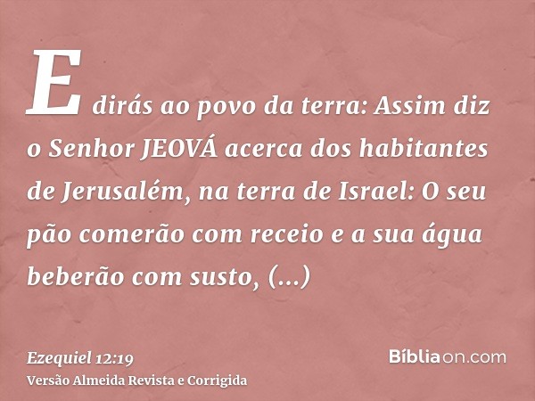 E dirás ao povo da terra: Assim diz o Senhor JEOVÁ acerca dos habitantes de Jerusalém, na terra de Israel: O seu pão comerão com receio e a sua água beberão com