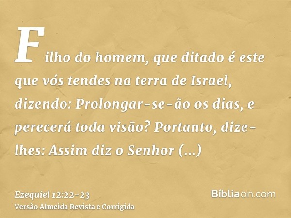 Filho do homem, que ditado é este que vós tendes na terra de Israel, dizendo: Prolongar-se-ão os dias, e perecerá toda visão?Portanto, dize-lhes: Assim diz o Se