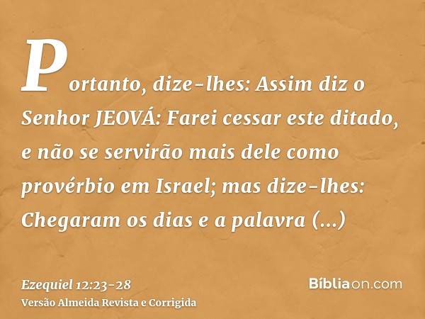 Portanto, dize-lhes: Assim diz o Senhor JEOVÁ: Farei cessar este ditado, e não se servirão mais dele como provérbio em Israel; mas dize-lhes: Chegaram os dias e