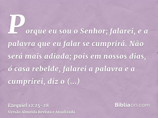 Porque eu sou o Senhor; falarei, e a palavra que eu falar se cumprirá. Não será mais adiada; pois em nossos dias, ó casa rebelde, falarei a palavra e a cumprire