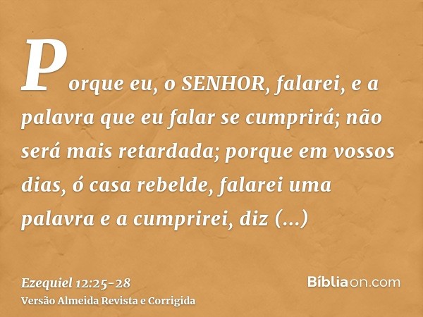 Porque eu, o SENHOR, falarei, e a palavra que eu falar se cumprirá; não será mais retardada; porque em vossos dias, ó casa rebelde, falarei uma palavra e a cump