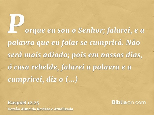 Porque eu sou o Senhor; falarei, e a palavra que eu falar se cumprirá. Não será mais adiada; pois em nossos dias, ó casa rebelde, falarei a palavra e a cumprire