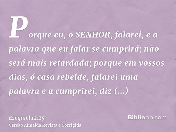 Porque eu, o SENHOR, falarei, e a palavra que eu falar se cumprirá; não será mais retardada; porque em vossos dias, ó casa rebelde, falarei uma palavra e a cump