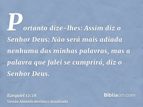 Portanto dize-lhes: Assim diz o Senhor Deus: Não será mais adiada nenhuma das minhas palavras, mas a palavra que falei se cumprirá, diz o Senhor Deus.