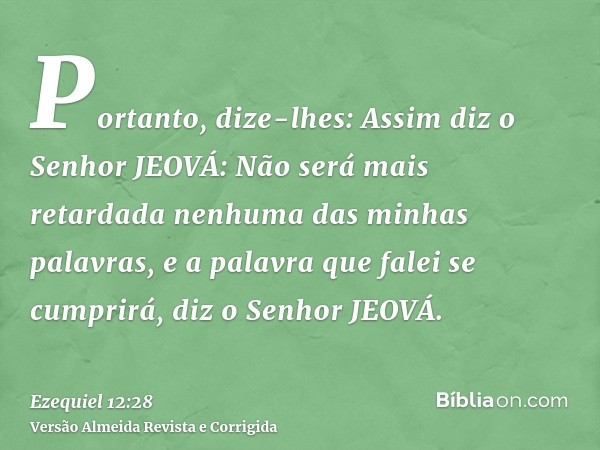 Portanto, dize-lhes: Assim diz o Senhor JEOVÁ: Não será mais retardada nenhuma das minhas palavras, e a palavra que falei se cumprirá, diz o Senhor JEOVÁ.