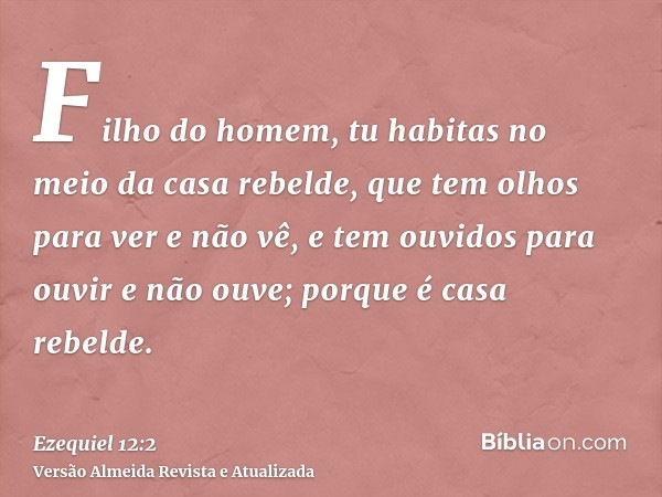 Filho do homem, tu habitas no meio da casa rebelde, que tem olhos para ver e não vê, e tem ouvidos para ouvir e não ouve; porque é casa rebelde.