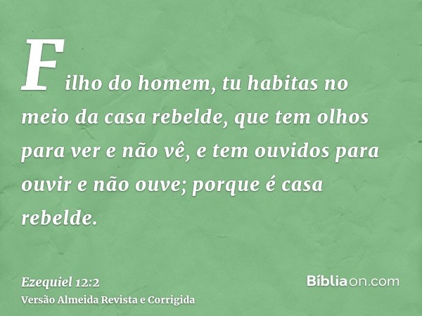 Filho do homem, tu habitas no meio da casa rebelde, que tem olhos para ver e não vê, e tem ouvidos para ouvir e não ouve; porque é casa rebelde.