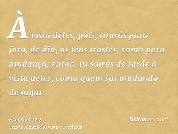 À vista deles, pois, tirarás para fora, de dia, os teus trastes, como para mudança; então, tu sairás de tarde à vista deles, como quem sai mudando de lugar.