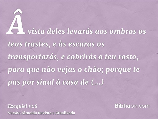 Â vista deles levarás aos ombros os teus trastes, e às escuras os transportarás, e cobrirás o teu rosto, para que não vejas o chão; porque te pus por sinal à ca