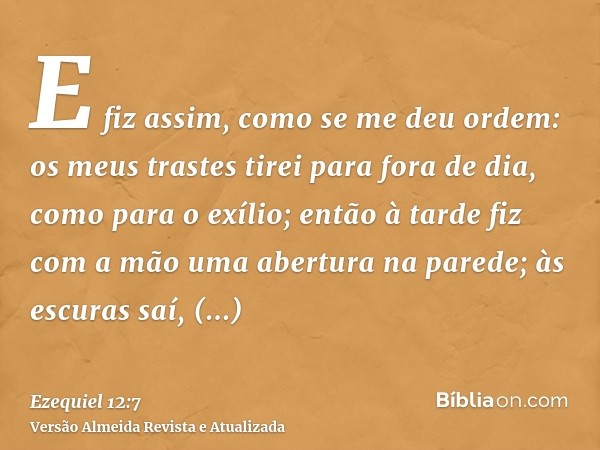 E fiz assim, como se me deu ordem: os meus trastes tirei para fora de dia, como para o exílio; então à tarde fiz com a mão uma abertura na parede; às escuras sa