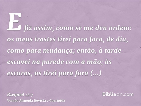 E fiz assim, como se me deu ordem: os meus trastes tirei para fora, de dia, como para mudança; então, à tarde escavei na parede com a mão; às escuras, os tirei 