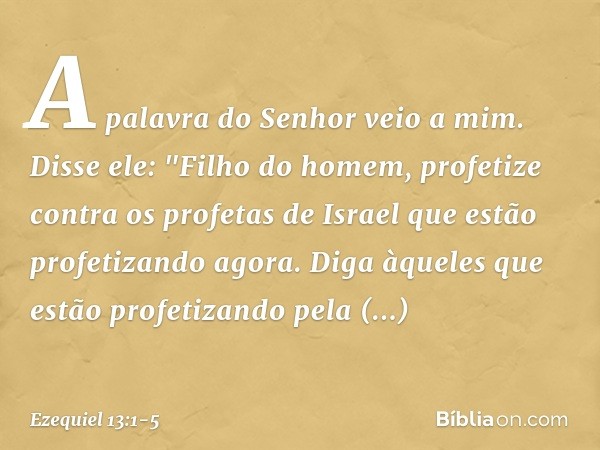 A palavra do Senhor veio a mim. Disse ele: "Filho do homem, profetize contra os profetas de Israel que estão profetizando agora. Diga àqueles que estão profetiz