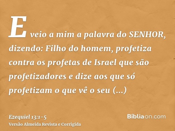 E veio a mim a palavra do SENHOR, dizendo:Filho do homem, profetiza contra os profetas de Israel que são profetizadores e dize aos que só profetizam o que vê o 