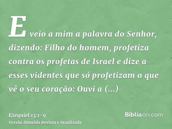 E veio a mim a palavra do Senhor, dizendo:Filho do homem, profetiza contra os profetas de Israel e dize a esses videntes que só profetizam o que vê o seu coraçã