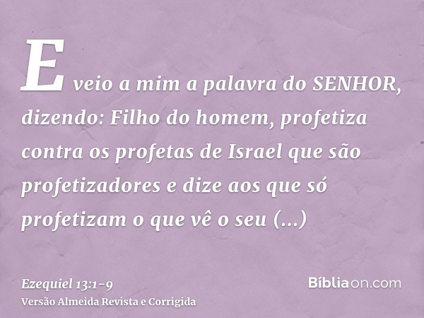 E veio a mim a palavra do SENHOR, dizendo:Filho do homem, profetiza contra os profetas de Israel que são profetizadores e dize aos que só profetizam o que vê o 