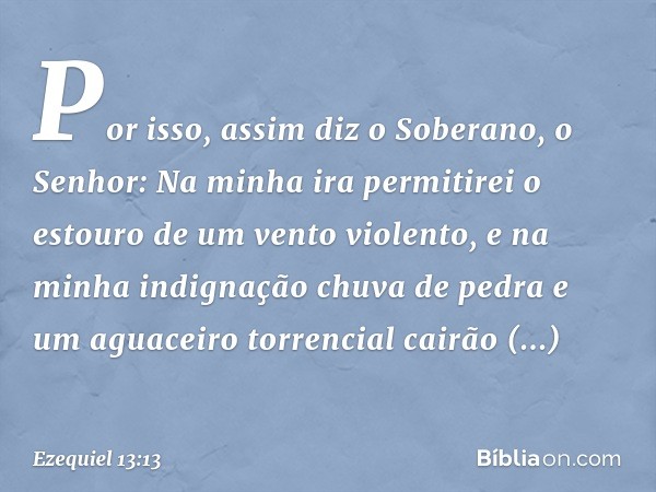 "Por isso, assim diz o Soberano, o Senhor: Na minha ira permitirei o estouro de um vento violento, e na minha indignação chuva de pedra e um aguaceiro torrencia