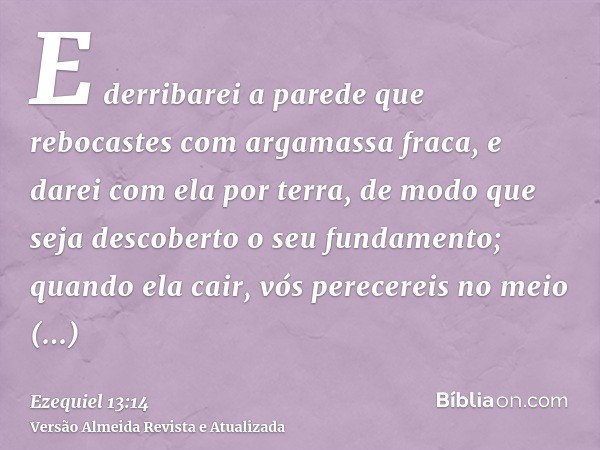 E derribarei a parede que rebocastes com argamassa fraca, e darei com ela por terra, de modo que seja descoberto o seu fundamento; quando ela cair, vós perecere