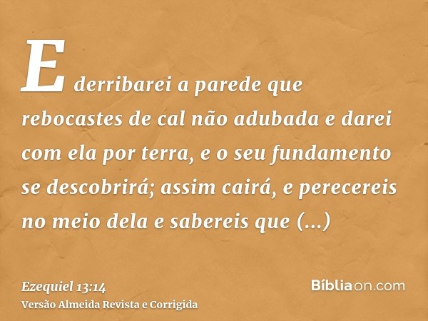 E derribarei a parede que rebocastes de cal não adubada e darei com ela por terra, e o seu fundamento se descobrirá; assim cairá, e perecereis no meio dela e sa