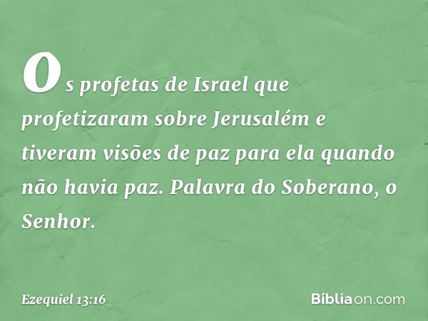 os profetas de Israel que profetizaram sobre Jerusalém e tiveram visões de paz para ela quando não havia paz. Palavra do Soberano, o Senhor. -- Ezequiel 13:16