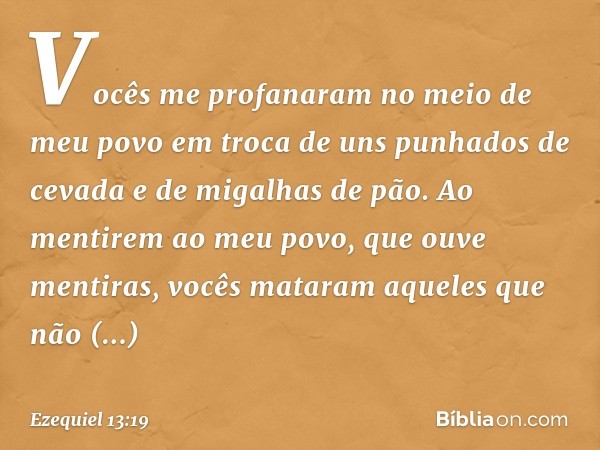 Vocês me profanaram no meio de meu povo em troca de uns punhados de cevada e de migalhas de pão. Ao mentirem ao meu povo, que ouve mentiras, vocês mataram aquel