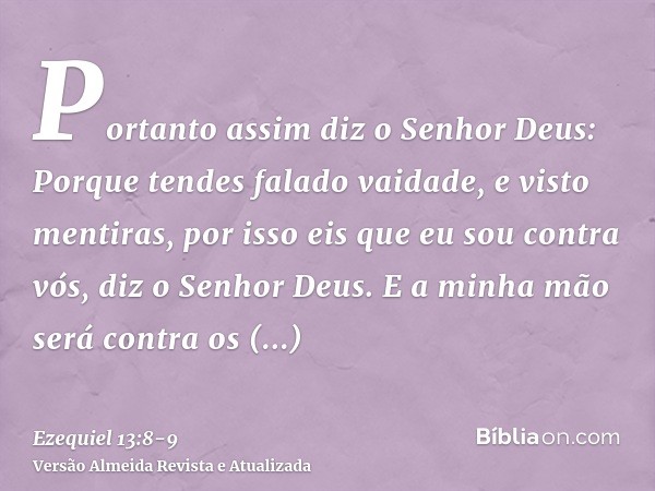 Portanto assim diz o Senhor Deus: Porque tendes falado vaidade, e visto mentiras, por isso eis que eu sou contra vós, diz o Senhor Deus.E a minha mão será contr