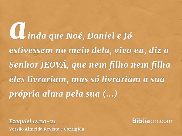 ainda que Noé, Daniel e Jó estivessem no meio dela, vivo eu, diz o Senhor JEOVÁ, que nem filho nem filha eles livrariam, mas só livrariam a sua própria alma pel