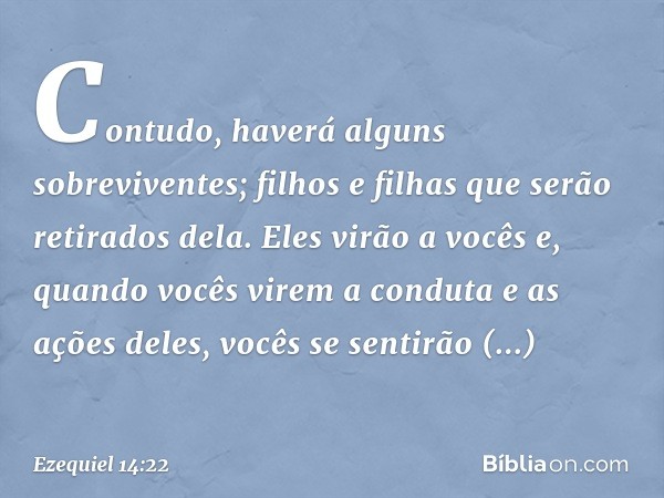 Contudo, haverá alguns sobreviventes; filhos e filhas que serão retirados dela. Eles virão a vocês e, quando vocês virem a conduta e as ações deles, vocês se se