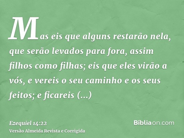 Mas eis que alguns restarão nela, que serão levados para fora, assim filhos como filhas; eis que eles virão a vós, e vereis o seu caminho e os seus feitos; e fi