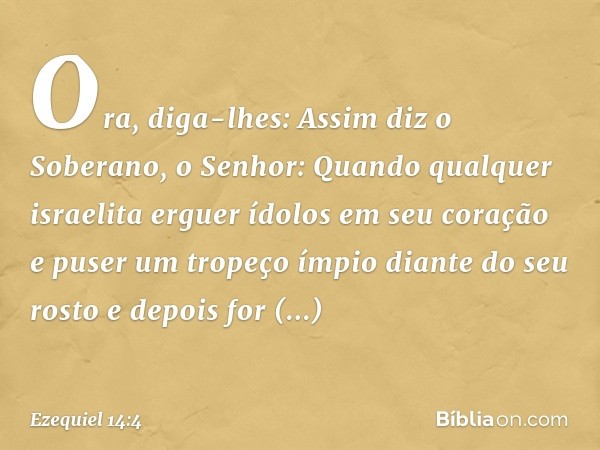 Ora, diga-lhes: Assim diz o Soberano, o Senhor: Quan­do qualquer israelita erguer ídolos em seu coração e puser um tropeço ímpio diante do seu rosto e depois fo