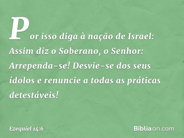 "Por isso diga à nação de Israel: Assim diz o Soberano, o Senhor: Arrependa-se! Desvie-se dos seus ídolos e renuncie a todas as práticas detestáveis! -- Ezequie