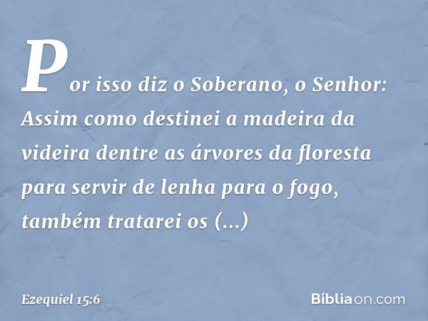 "Por isso diz o Soberano, o ­Senhor: Assim como destinei a madeira da videira dentre as árvores da floresta para servir de lenha para o fogo, também tratarei os