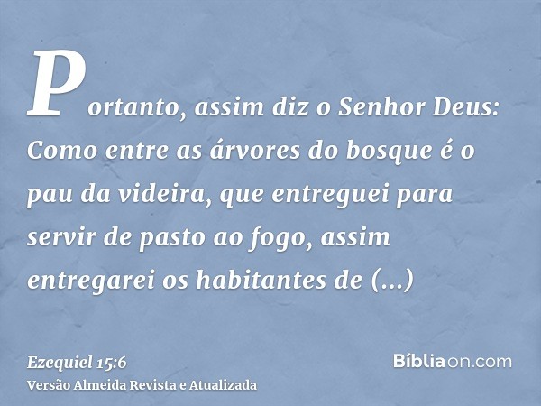 Portanto, assim diz o Senhor Deus: Como entre as árvores do bosque é o pau da videira, que entreguei para servir de pasto ao fogo, assim entregarei os habitante