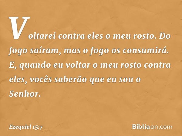 Voltarei contra eles o meu rosto. Do fogo saíram, mas o fogo os consumirá. E, quando eu voltar o meu rosto contra eles, vocês saberão que eu sou o Senhor. -- Ez