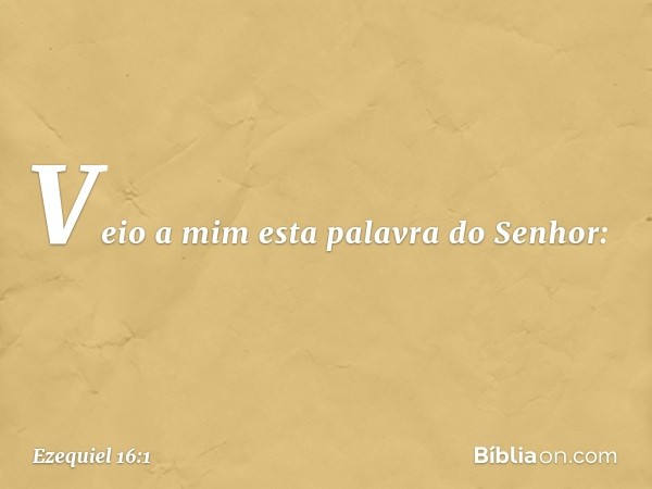 Veio a mim esta palavra do Senhor: -- Ezequiel 16:1