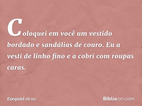 Coloquei em você um vestido bordado e sandálias de couro. Eu a vesti de linho fino e a cobri com roupas caras. -- Ezequiel 16:10