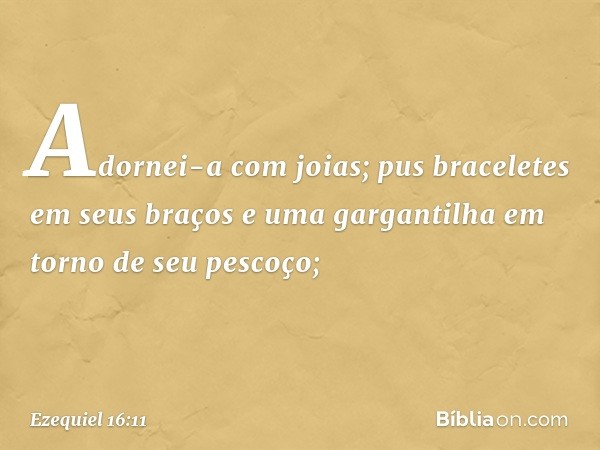 Adornei-a com joias; pus braceletes em seus braços e uma gargantilha em torno de seu pescoço; -- Ezequiel 16:11