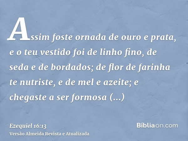 Assim foste ornada de ouro e prata, e o teu vestido foi de linho fino, de seda e de bordados; de flor de farinha te nutriste, e de mel e azeite; e chegaste a se